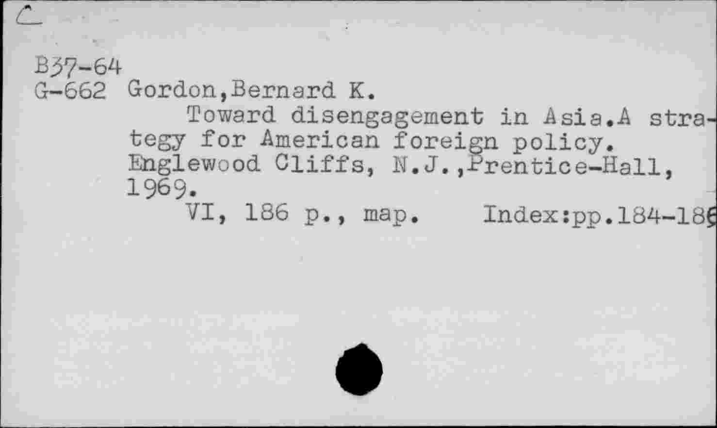 ﻿B37-64
G-662 Gordon,Bernard K.
Toward disengagement in Asia.A stra tegy for American foreign policy. Englewood Cliffs, N.J.,Prentice-Hall, 1969.
VI, 186 p., map. Index :pp. 184-18^